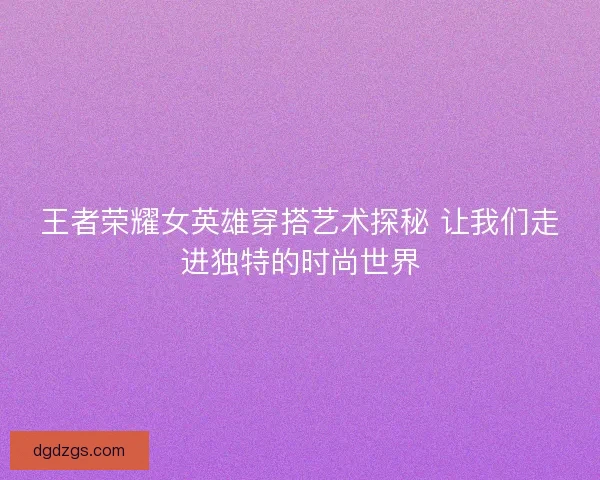 王者荣耀女英雄穿搭艺术探秘 让我们走进独特的时尚世界