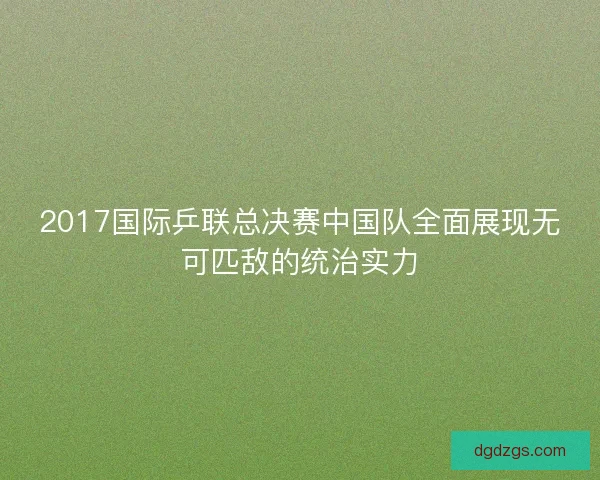 2017国际乒联总决赛中国队全面展现无可匹敌的统治实力