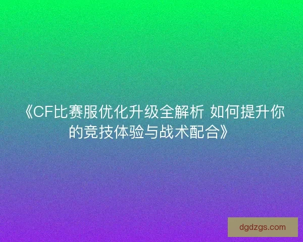 《CF比赛服优化升级全解析 如何提升你的竞技体验与战术配合》