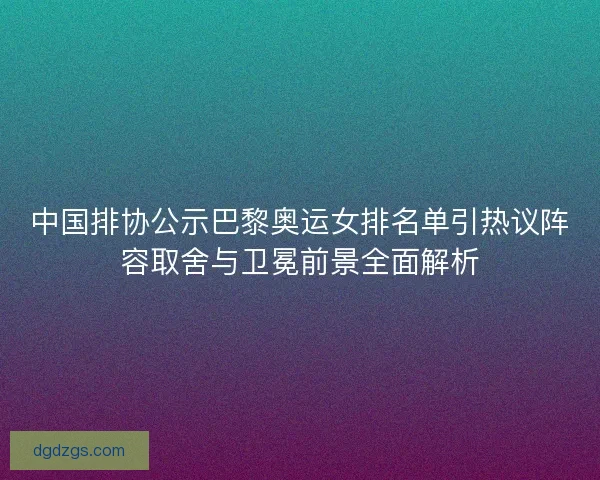 中国排协公示巴黎奥运女排名单引热议阵容取舍与卫冕前景全面解析