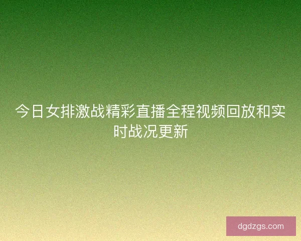 今日女排激战精彩直播全程视频回放和实时战况更新