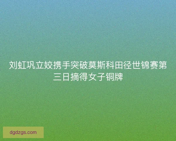 刘虹巩立姣携手突破莫斯科田径世锦赛第三日摘得女子铜牌