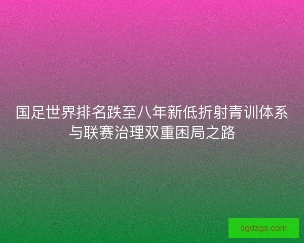 国足世界排名跌至八年新低折射青训体系与联赛治理双重困局之路