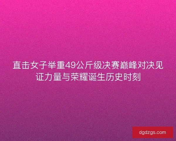 直击女子举重49公斤级决赛巅峰对决见证力量与荣耀诞生历史时刻