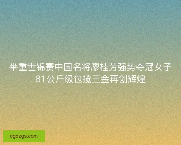 举重世锦赛中国名将廖桂芳强势夺冠女子81公斤级包揽三金再创辉煌
