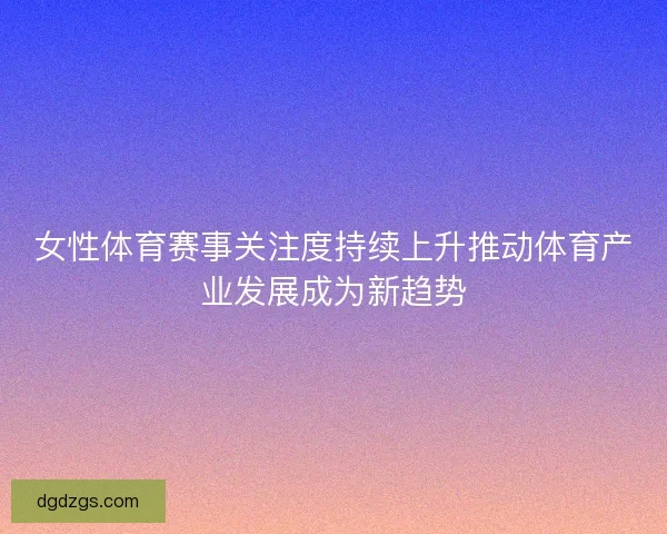女性体育赛事关注度持续上升推动体育产业发展成为新趋势