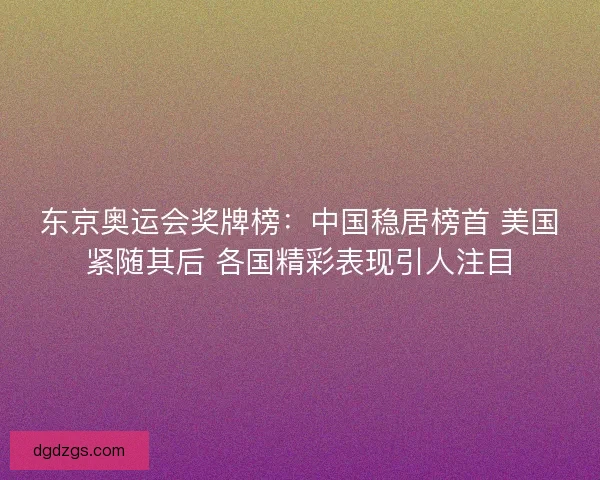 东京奥运会奖牌榜：中国稳居榜首 美国紧随其后 各国精彩表现引人注目