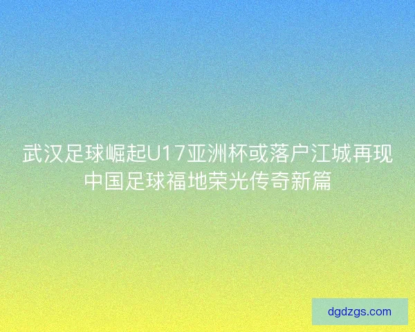 武汉足球崛起U17亚洲杯或落户江城再现中国足球福地荣光传奇新篇