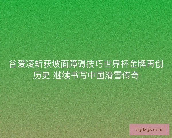 谷爱凌斩获坡面障碍技巧世界杯金牌再创历史 继续书写中国滑雪传奇