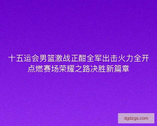 十五运会男篮激战正酣全军出击火力全开点燃赛场荣耀之路决胜新篇章