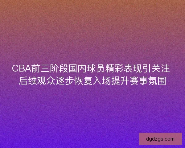 CBA前三阶段国内球员精彩表现引关注 后续观众逐步恢复入场提升赛事氛围