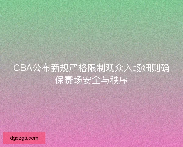 CBA公布新规严格限制观众入场细则确保赛场安全与秩序