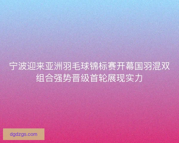 宁波迎来亚洲羽毛球锦标赛开幕国羽混双组合强势晋级首轮展现实力